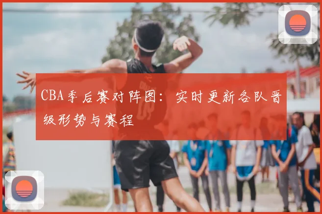 CBA季后赛对阵图：实时更新各队晋级形势与赛程