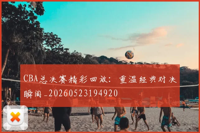 CBA总决赛精彩回放:重温经典对决瞬间_20260523194920