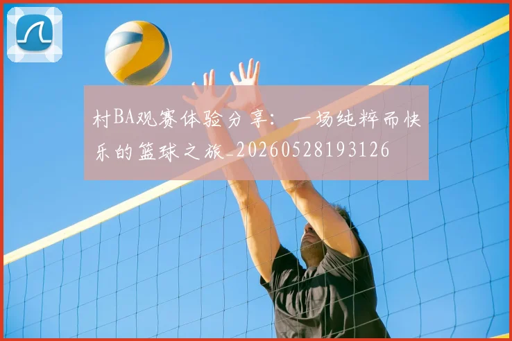 村BA观赛体验分享:一场纯粹而快乐的篮球之旅_20260528193126