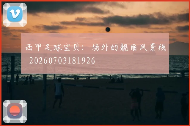 西甲足球宝贝：场外的靓丽风景线_20260703181926