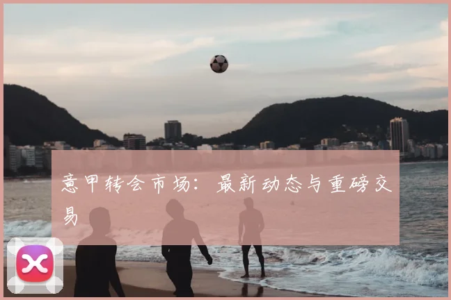 意甲转会市场:最新动态与重磅交易