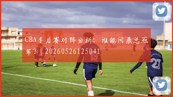 CBA季后赛对阵分析：谁能问鼎总冠军？_20260526125041