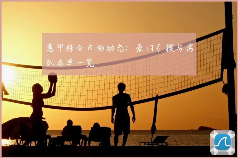 意甲转会市场动态:豪门引援与离队名单一览