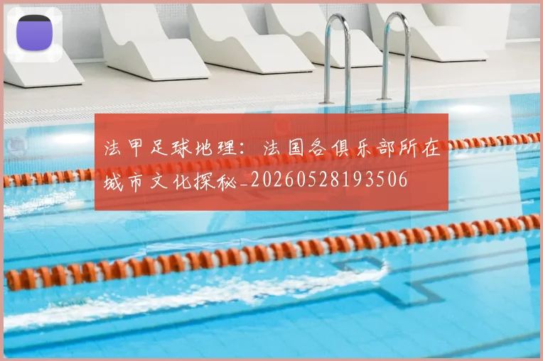 法甲足球地理:法国各俱乐部所在城市文化探秘_20260528193506