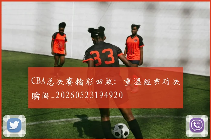 CBA总决赛精彩回放：重温经典对决瞬间_20260523194920