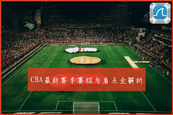 CBA最新赛季赛程与看点全解析