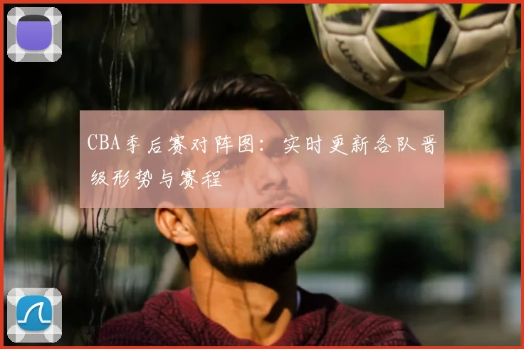 CBA季后赛对阵图:实时更新各队晋级形势与赛程